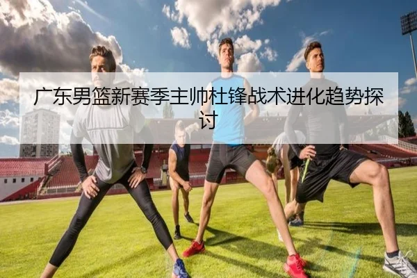 广东男篮新赛季主帅杜锋战术进化趋势探讨